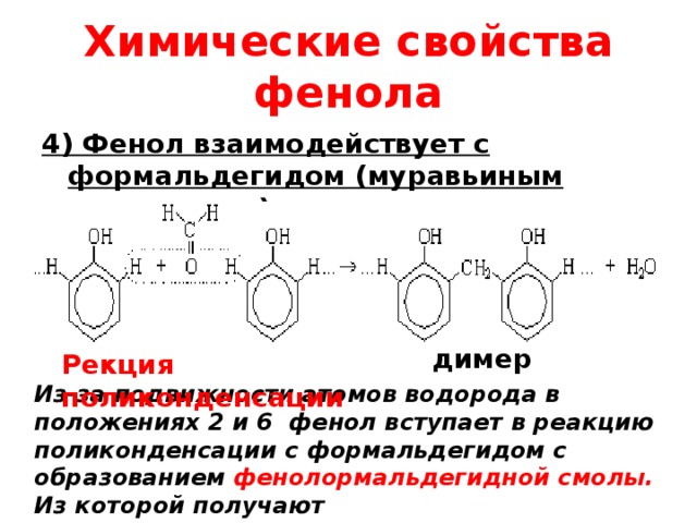 Химические свойства фенола 4) Фенол взаимодействует с формальдегидом (муравьиным альдегидом)  димер Рекция поликонденсации Из-за подвижности атомов водорода в положениях 2 и 6 фенол вступает в реакцию поликонденсации с формальдегидом с образованием фенолормальдегидной смолы. Из которой получают фенолформальдегидные пластмассы. 