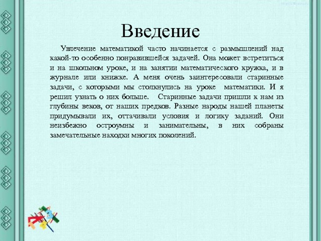 Введение Увлечение математикой часто начинается с размышлений над какой-то особенно понравившейся задачей. Она может встретиться и на школьном уроке, и на занятии математического кружка, и в журнале или книжке. А меня очень заинтересовали старинные задачи, с которыми мы столкнулись на уроке математики. И я решил узнать о них больше. Старинные задачи пришли к нам из глубины веков, от наших предков. Разные народы нашей планеты придумывали их, оттачивали условия и логику заданий. Они неизбежно остроумны и занимательны, в них собраны замечательные находки многих поколений. 