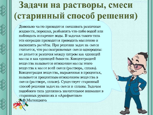 Довольно часто приходится смешивать различные жидкости, порошки, разбавлять что-либо водой или наблюдать испарение воды. В задачах такого типа эти операции приходится проводить мысленно и выполнять расчёты. При решении задач на смеси считается, что рассматриваемые смеси однородны: не делается различия между литром как единицей массы и как единицей ёмкости. Концентрацией вещества называется отношение массы этого вещества к массе всей смеси (раствора, сплава). Концентрация вещества, выраженная в процентах, называется процентным отношением вещества в смеси (растворе, сплаве). Существует старинный способ решения задач на смеси и сплавы. Задачам подобного типа уделялось значительное внимание в старинных рукописях и «Арифметике» Л.Ф.Магницкого. После определения числового выражения - переход на следующий слайд (верхняя кнопка) Попадая повторно на этот слайд повторяем определение буквенных выражений. Далее: Чтобы получить второе определение – нажмите на «Знайку». После определения буквенных выражений нажмите на вторую кнопу и Вы перейдете к практическому заданию.  