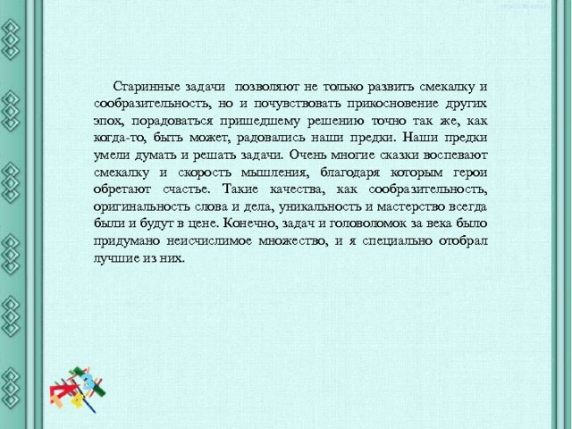 Старинные задачи позволяют не только развить смекалку и сообразительность, но и почувствовать прикосновение других эпох, порадоваться пришедшему решению точно так же, как когда-то, быть может, радовались наши предки. Наши предки умели думать и решать задачи. Очень многие сказки воспевают смекалку и скорость мышления, благодаря которым герои обретают счастье. Такие качества, как сообразительность, оригинальность слова и дела, уникальность и мастерство всегда были и будут в цене. Конечно, задач и головоломок за века было придумано неисчислимое множество, и я специально отобрал лучшие из них. 