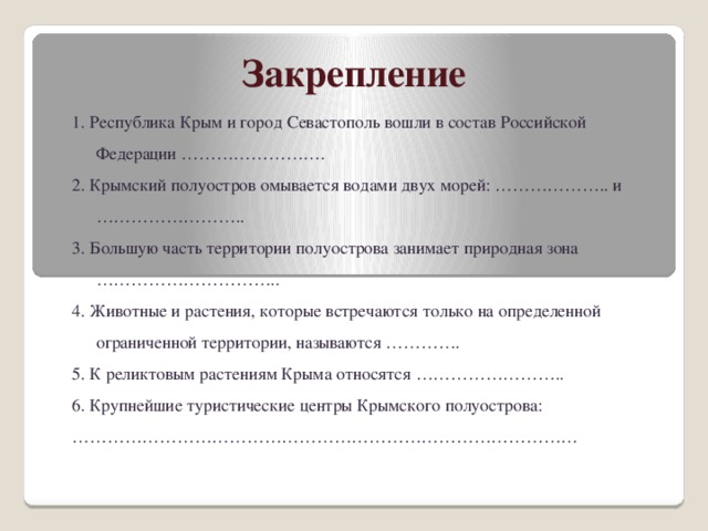 Закрепление 1. Республика Крым и город Севастополь вошли в состав Российской Федерации ……………………. 2. Крымский полуостров омывается водами двух морей: ……………….. и …………………….. 3. Большую часть территории полуострова занимает природная зона ………………………….. 4. Животные и растения, которые встречаются только на определенной ограниченной территории, называются …………. 5. К реликтовым растениям Крыма относятся …………………….. 6. Крупнейшие туристические центры Крымского полуострова: …………………………………………………………………………… 