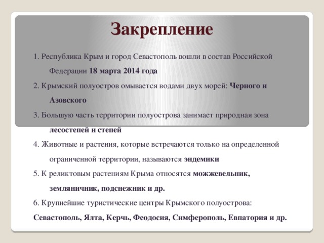 Закрепление 1. Республика Крым и город Севастополь вошли в состав Российской Федерации 18 марта 2014 года 2. Крымский полуостров омывается водами двух морей: Черного и Азовского 3. Большую часть территории полуострова занимает природная зона лесостепей и степей 4. Животные и растения, которые встречаются только на определенной ограниченной территории, называются эндемики 5. К реликтовым растениям Крыма относятся можжевельник, земляничник, подснежник и др. 6. Крупнейшие туристические центры Крымского полуострова: Севастополь, Ялта, Керчь, Феодосия, Симферополь, Евпатория и др. 