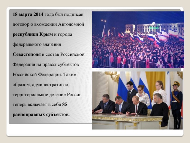   18 марта 2014 года был подписан договор о вхождении Автономной республики Крым и города федерального значения Севастополя в состав Российской Федерации на правах субъектов Российской Федерации. Таким образом, административно-территориальное деление России теперь включает в себя 85 равноправных субъектов. 