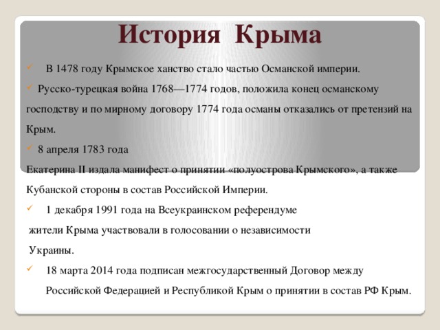 История Крыма В 1478 году Крымское ханство стало частью Османской империи.  Русско-турецкая война 1768—1774 годов, положила конец османскому господству и по мирному договору 1774 года османы отказались от претензий на Крым.   8 апреля 1783 года  Екатерина II издала манифест о принятии «полуострова Крымского», а также Кубанской стороны в состав Российской Империи. 1 декабря 1991 года на Всеукраинском референдуме  жители Крыма участвовали в голосовании о независимости  Украины. 18 марта 2014 года подписан межгосударственный Договор между Российской Федерацией и Республикой Крым о принятии в состав РФ Крым. 