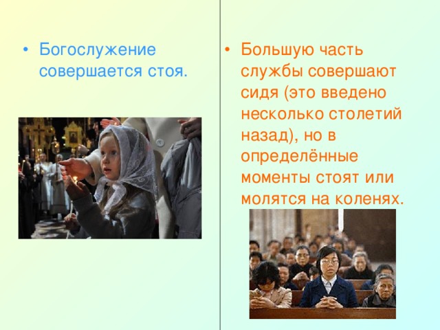 Богослужение совершается стоя.  Большую часть службы совершают сидя (это введено несколько столетий назад), но в определённые моменты стоят или молятся на коленях. 