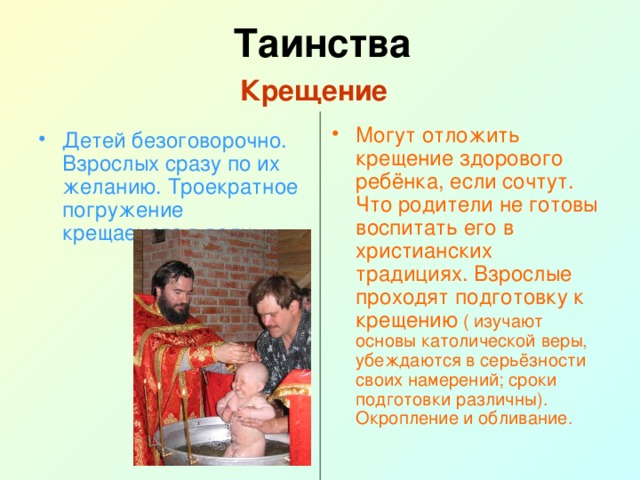 Таинства  Крещение   Могут отложить крещение здорового ребёнка, если сочтут. Что родители не готовы воспитать его в христианских традициях. Взрослые проходят подготовку к крещению ( изучают основы католической веры, убеждаются в серьёзности своих намерений; сроки подготовки различны). Окропление и обливание. Детей безоговорочно. Взрослых сразу по их желанию. Троекратное погружение крещаемого в воду. 