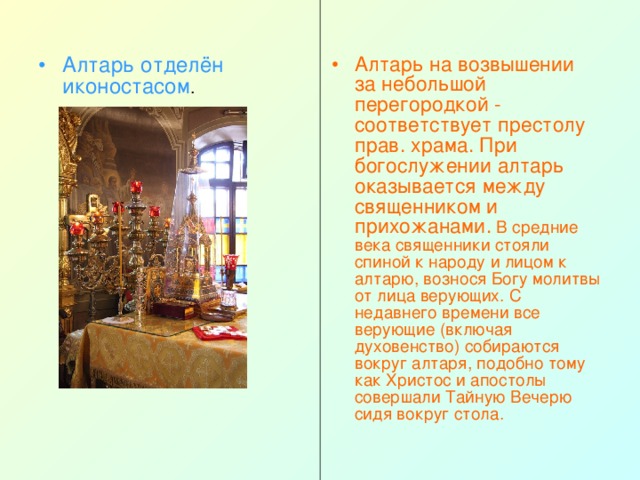 Алтарь отделён  иконостасом . Алтарь на возвышении за небольшой перегородкой - соответствует престолу прав. храма. При богослужении алтарь оказывается между священником и прихожанами. В средние века священники стояли спиной к народу и лицом к алтарю, вознося Богу молитвы от лица верующих. С недавнего времени все верующие (включая духовенство) собираются вокруг алтаря, подобно тому как Христос и апостолы совершали Тайную Вечерю сидя вокруг стола. 