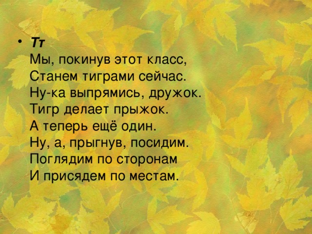 Тт    Мы, покинув этот класс,   Станем тиграми сейчас.   Ну-ка выпрямись, дружок.   Тигр делает прыжок.   А теперь ещё один.   Ну, а, прыгнув, посидим.   Поглядим по сторонам   И присядем по местам.    