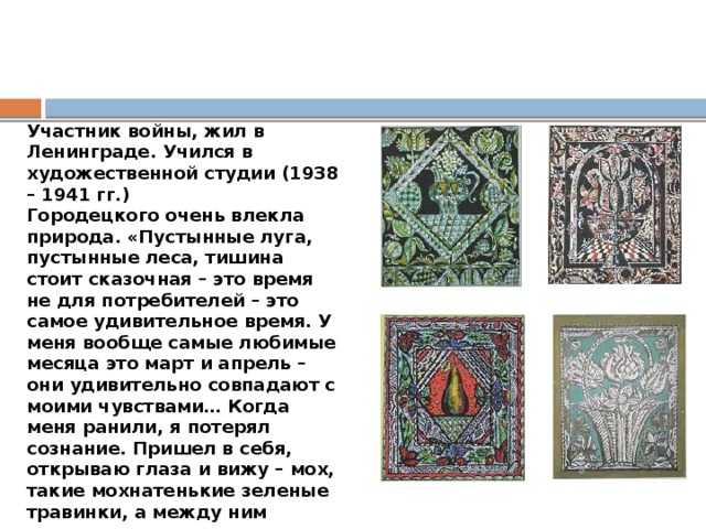 Участник войны, жил в Ленинграде. Учился в художественной студии (1938 – 1941 гг.) Городецкого очень влекла природа. «Пустынные луга, пустынные леса, тишина стоит сказочная – это время не для потребителей – это самое удивительное время. У меня вообще самые любимые месяца это март и апрель – они удивительно совпадают с моими чувствами… Когда меня ранили, я потерял сознание. Пришел в себя, открываю глаза и вижу – мох, такие мохнатенькие зеленые травинки, а между ним просвечивается ярко-коричневая каша, и полированные листки брусники – все это живет, пахнет, там жучки всякие ползают…Нет, я не хотел быть убитым». 