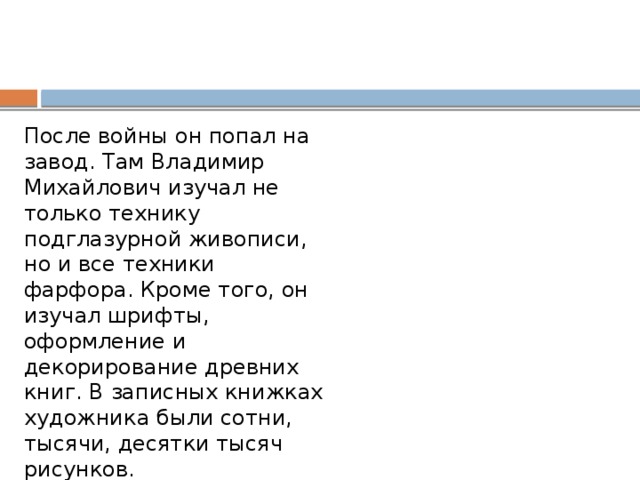 После войны он попал на завод. Там Владимир Михайлович изучал не только технику подглазурной живописи, но и все техники фарфора. Кроме того, он изучал шрифты, оформление и декорирование древних книг. В записных книжках художника были сотни, тысячи, десятки тысяч рисунков. 