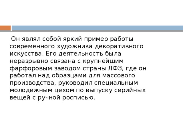   Он являл собой яркий пример работы современного художника декоративного искусства. Его деятельность была неразрывно связана с крупнейшим фарфоровым заводом страны ЛФЗ, где он работал над образцами для массового производства, руководил специальным молодежным цехом по выпуску серийных вещей с ручной росписью. 