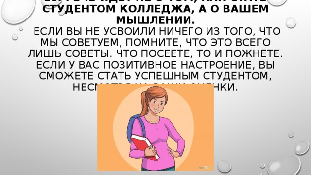  10. РЕЧЬ ИДЕТ НЕ О ТОМ, КАК СТАТЬ СТУДЕНТОМ КОЛЛЕДЖА, А О ВАШЕМ МЫШЛЕНИИ.   ЕСЛИ ВЫ НЕ УСВОИЛИ НИЧЕГО ИЗ ТОГО, ЧТО МЫ СОВЕТУЕМ, ПОМНИТЕ, ЧТО ЭТО ВСЕГО ЛИШЬ СОВЕТЫ. ЧТО ПОСЕЕТЕ, ТО И ПОЖНЕТЕ. ЕСЛИ У ВАС ПОЗИТИВНОЕ НАСТРОЕНИЕ, ВЫ СМОЖЕТЕ СТАТЬ УСПЕШНЫМ СТУДЕНТОМ, НЕСМОТРЯ НА ВАШИ ОЦЕНКИ. 