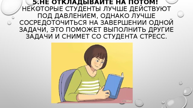 5.НЕ ОТКЛАДЫВАЙТЕ НА ПОТОМ!    НЕКОТОРЫЕ СТУДЕНТЫ ЛУЧШЕ ДЕЙСТВУЮТ ПОД ДАВЛЕНИЕМ, ОДНАКО ЛУЧШЕ СОСРЕДОТОЧИТЬСЯ НА ЗАВЕРШЕНИИ ОДНОЙ ЗАДАЧИ, ЭТО ПОМОЖЕТ ВЫПОЛНИТЬ ДРУГИЕ ЗАДАЧИ И СНИМЕТ СО СТУДЕНТА СТРЕСС. 