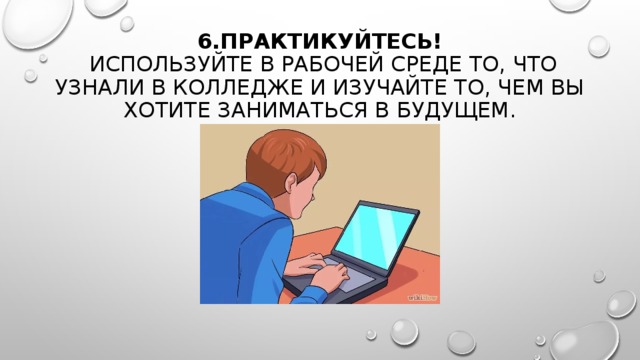 6.ПРАКТИКУЙТЕСЬ!   ИСПОЛЬЗУЙТЕ В РАБОЧЕЙ СРЕДЕ ТО, ЧТО УЗНАЛИ В КОЛЛЕДЖЕ И ИЗУЧАЙТЕ ТО, ЧЕМ ВЫ ХОТИТЕ ЗАНИМАТЬСЯ В БУДУЩЕМ. 