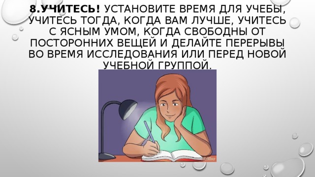 8.УЧИТЕСЬ!  УСТАНОВИТЕ ВРЕМЯ ДЛЯ УЧЕБЫ, УЧИТЕСЬ ТОГДА, КОГДА ВАМ ЛУЧШЕ, УЧИТЕСЬ С ЯСНЫМ УМОМ, КОГДА СВОБОДНЫ ОТ ПОСТОРОННИХ ВЕЩЕЙ И ДЕЛАЙТЕ ПЕРЕРЫВЫ ВО ВРЕМЯ ИССЛЕДОВАНИЯ ИЛИ ПЕРЕД НОВОЙ УЧЕБНОЙ ГРУППОЙ. 