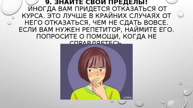 9. ЗНАЙТЕ СВОИ ПРЕДЕЛЫ!   ИНОГДА ВАМ ПРИДЕТСЯ ОТКАЗАТЬСЯ ОТ КУРСА. ЭТО ЛУЧШЕ В КРАЙНИХ СЛУЧАЯХ ОТ НЕГО ОТКАЗАТЬСЯ, ЧЕМ НЕ СДАТЬ ВОВСЕ. ЕСЛИ ВАМ НУЖЕН РЕПЕТИТОР, НАЙМИТЕ ЕГО. ПОПРОСИТЕ О ПОМОЩИ, КОГДА НЕ СПРАВЛЯЕТЕСЬ. 