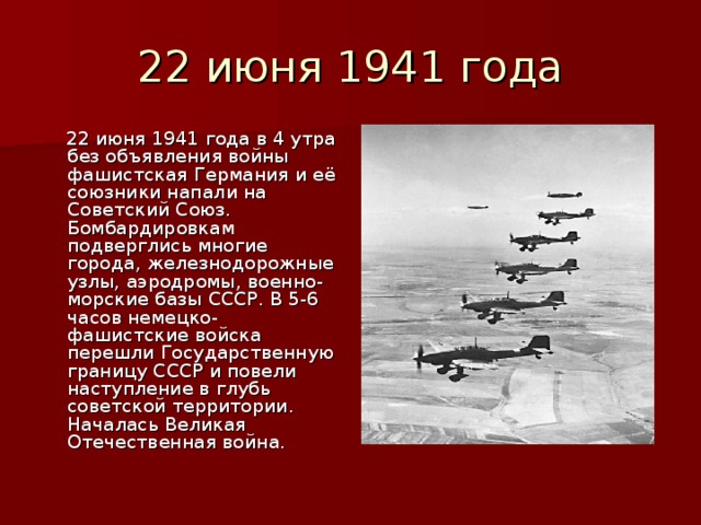  22 июня 1941 года в 4 утра без объявления войны фашистская Германия и её союзники напали на Советский Союз. Бомбардировкам подверглись многие города, железнодорожные узлы, аэродромы, военно-морские базы СССР. В 5-6 часов немецко-фашистские войска перешли Государственную границу СССР и повели наступление в глубь советской территории. Началась Великая Отечественная война. 