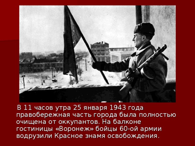  В 11 часов утра 25 января 1943 года правобережная часть города была полностью очищена от оккупантов. На балконе гостиницы «Воронеж» бойцы 60-ой армии водрузили Красное знамя освобождения. 