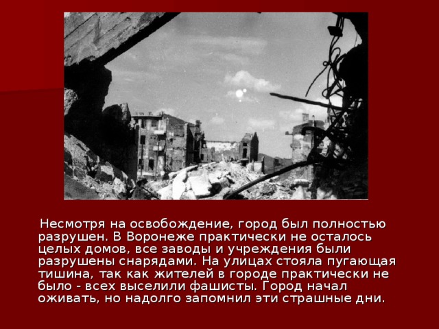  Несмотря на освобождение, город был полностью разрушен. В Воронеже практически не осталось целых домов, все заводы и учреждения были разрушены снарядами. На улицах стояла пугающая тишина, так как жителей в городе практически не было - всех выселили фашисты. Город начал оживать, но надолго запомнил эти страшные дни. 