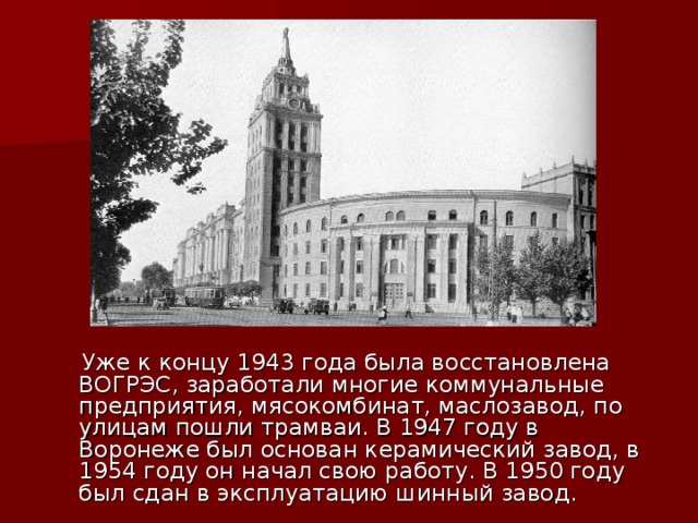  Уже к концу 1943 года была восстановлена ВОГРЭС, заработали многие коммунальные предприятия, мясокомбинат, маслозавод, по улицам пошли трамваи. В 1947 году в Воронеже был основан керамический завод, в 1954 году он начал свою работу. В 1950 году был сдан в эксплуатацию шинный завод. 