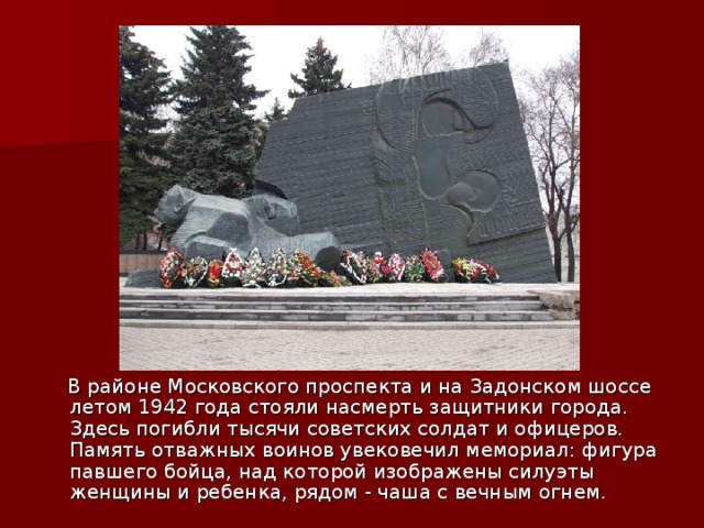  В районе Московского проспекта и на Задонском шоссе летом 1942 года стояли насмерть защитники города. Здесь погибли тысячи советских солдат и офицеров. Память отважных воинов увековечил мемориал: фигура павшего бойца, над которой изображены силуэты женщины и ребенка, рядом - чаша с веч­ным огнем. 