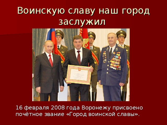 Воинскую славу наш город заслужил  16 февраля 2008 года Воронежу присвоено почётное звание «Город воинской славы». 