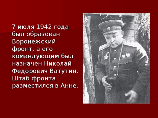  7 июля 1942 года был образован Воронежский фронт, а его командующим был назначен Николай Федорович Ватутин. Штаб фронта разместился в Анне. 