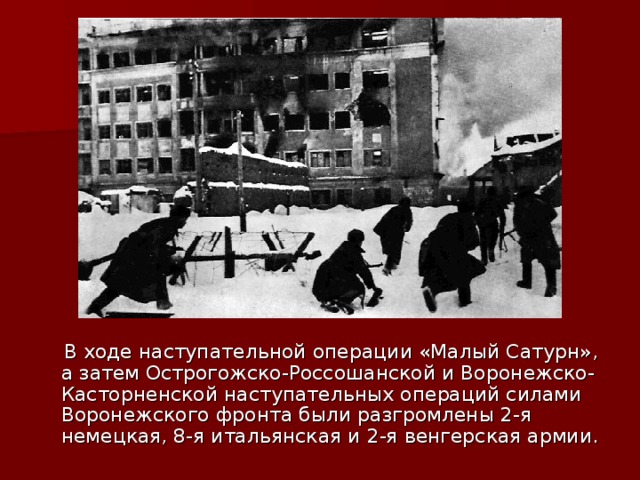  В ходе наступательной операции «Малый Сатурн», а затем Острогожско-Россошанской и Воронежско- Касторненской наступательных операций силами Воронежского фронта были разгромлены 2-я немецкая, 8-я итальянская и 2-я венгерская армии. 