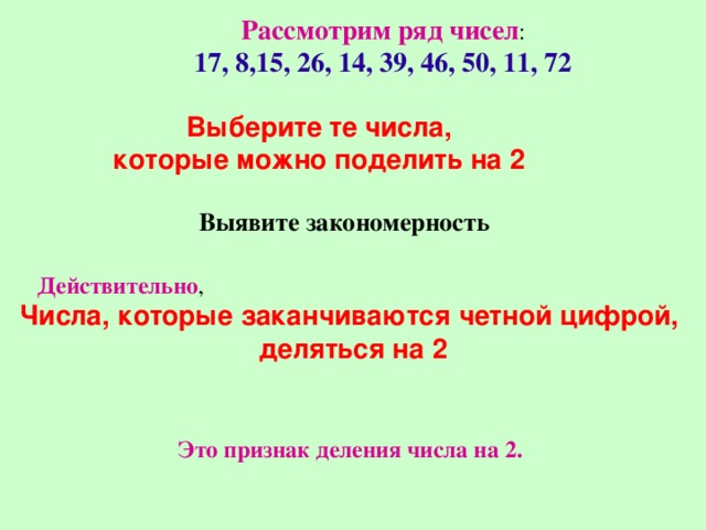 Рассмотрим ряд чисел : 17, 8,15, 26, 14, 39, 46, 50, 11, 72 Выберите те числа, которые можно поделить на 2 Выявите закономерность Действительно , Числа, которые заканчиваются четной цифрой, деляться на 2 Это признак деления числа на 2. 