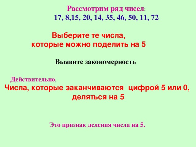 Рассмотрим ряд чисел : 17, 8,15, 20, 14, 35, 46, 50, 11, 72 Выберите те числа, которые можно поделить на 5 Выявите закономерность Действительно , Числа, которые заканчиваются цифрой 5 или 0, деляться на 5 Это признак деления числа на 5. 