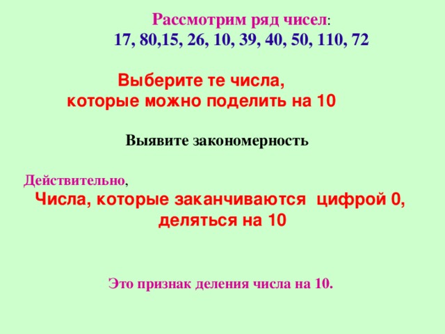 Рассмотрим ряд чисел : 17, 80,15, 26, 10, 39, 40, 50, 110, 72 Выберите те числа, которые можно поделить на 10 Выявите закономерность Действительно , Числа, которые заканчиваются цифрой 0, деляться на 10 Это признак деления числа на 10. 