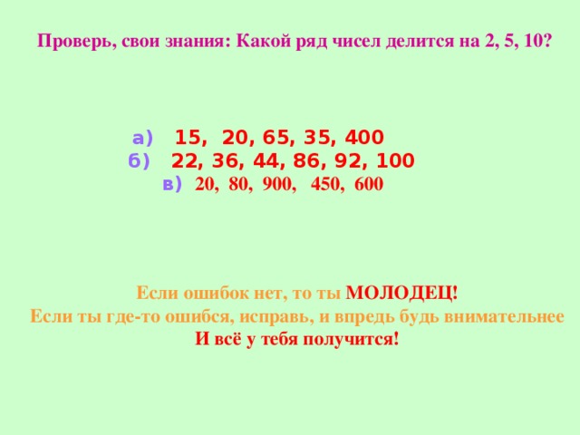 Проверь, свои знания: Какой ряд чисел делится на 2, 5, 10? а) 15, 20, 65, 35, 400 б) 22, 36, 44, 86, 92, 100  в)  20, 80, 900, 450, 600   Если ошибок нет, то ты МОЛОДЕЦ! Если ты где-то ошибся, исправь, и впредь будь внимательнее И всё у тебя получится! 