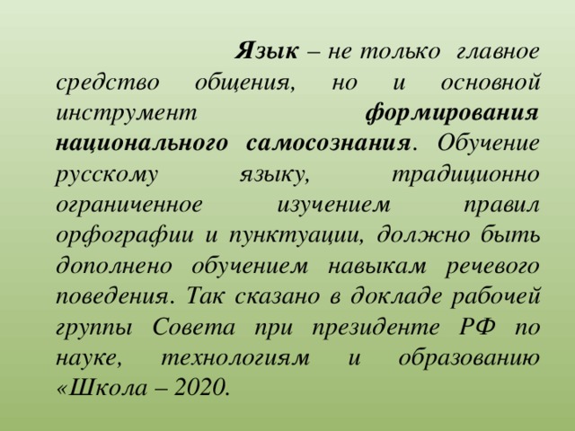  Язык – не только главное средство общения, но и основной инструмент формирования национального самосознания . Обучение русскому языку, традиционно ограниченное изучением правил орфографии и пунктуации, должно быть дополнено обучением навыкам речевого поведения. Так сказано в докладе рабочей группы Совета при президенте РФ по науке, технологиям и образованию «Школа – 2020. 