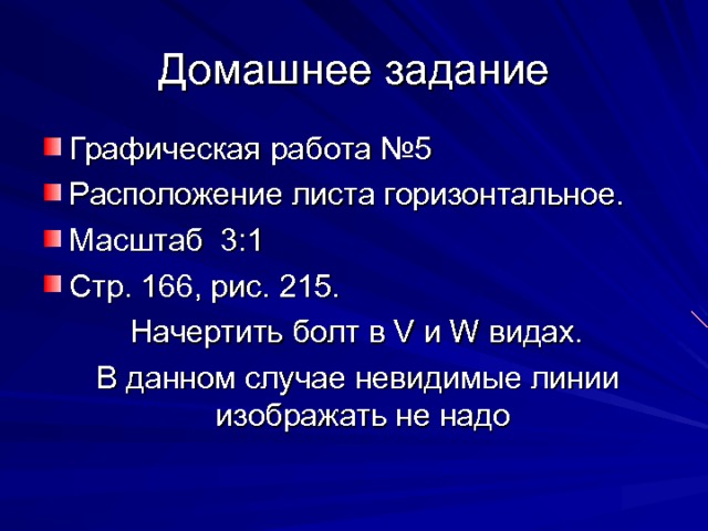 Домашнее задание Графическая работа №5 Расположение листа горизонтальное. Масштаб 3:1 Стр. 166, рис. 215.  Начертить болт в V и W видах.  В данном случае невидимые линии изображать не надо 