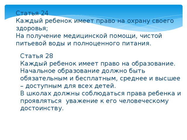Статья 24 Каждый ребенок имеет право на охрану своего здоровья; На получение медицинской помощи, чистой питьевой воды и полноценного питания. Статья 28 Каждый ребенок имеет право на образование. Начальное образование должно быть обязательным и бесплатным, среднее и высшее – доступным для всех детей. В школах должны соблюдаться права ребенка и проявляться уважение к его человеческому достоинству. 