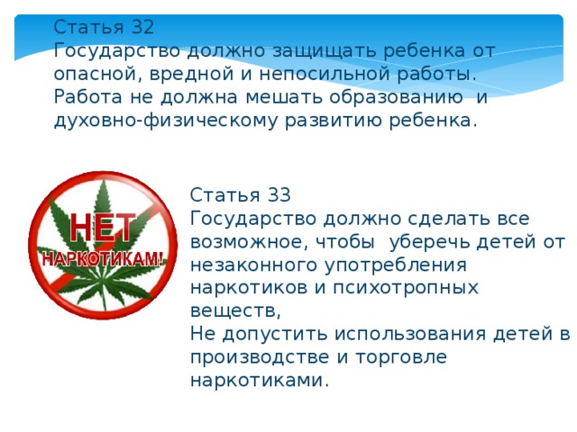 Статья 32 Государство должно защищать ребенка от опасной, вредной и непосильной работы. Работа не должна мешать образованию и духовно-физическому развитию ребенка. Статья 33 Государство должно сделать все возможное, чтобы уберечь детей от незаконного употребления наркотиков и психотропных веществ, Не допустить использования детей в производстве и торговле наркотиками. 