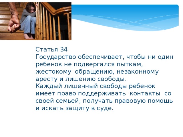 Статья 34 Государство обеспечивает, чтобы ни один ребенок не подвергался пыткам, жестокому обращению, незаконному аресту и лишению свободы. Каждый лишенный свободы ребенок имеет право поддерживать контакты со своей семьей, получать правовую помощь и искать защиту в суде. 