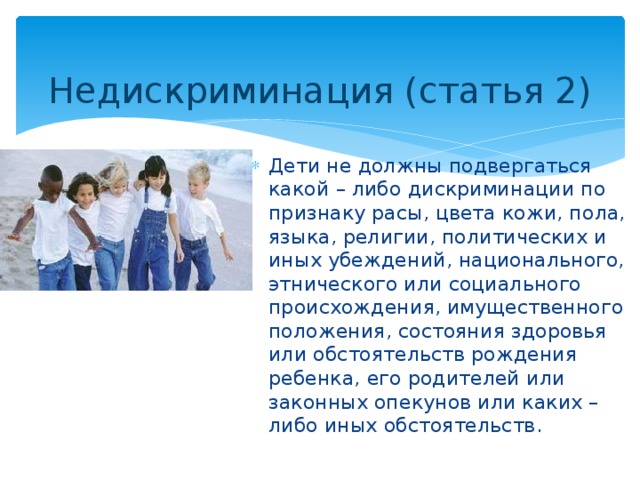 Недискриминация (статья 2) Дети не должны подвергаться какой – либо дискриминации по признаку расы, цвета кожи, пола, языка, религии, политических и иных убеждений, национального, этнического или социального происхождения, имущественного положения, состояния здоровья или обстоятельств рождения ребенка, его родителей или законных опекунов или каких – либо иных обстоятельств. 