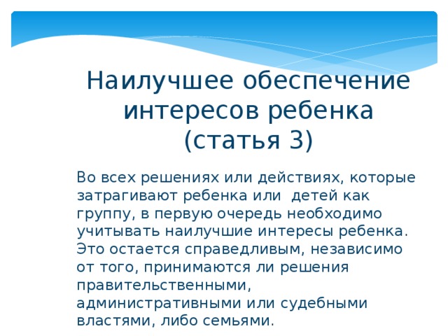 Наилучшее обеспечение интересов ребенка (статья 3) Во всех решениях или действиях, которые затрагивают ребенка или детей как группу, в первую очередь необходимо учитывать наилучшие интересы ребенка. Это остается справедливым, независимо от того, принимаются ли решения правительственными, административными или судебными властями, либо семьями. 
