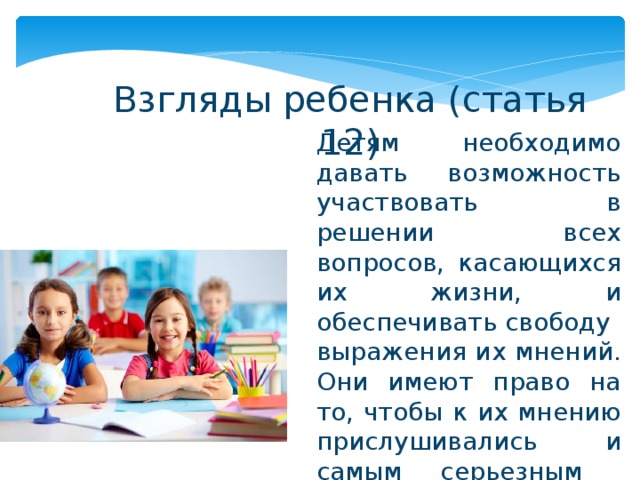 Взгляды ребенка (статья 12) Детям необходимо давать возможность участвовать в решении всех вопросов, касающихся их жизни, и обеспечивать свободу выражения их мнений. Они имеют право на то, чтобы к их мнению прислушивались и самым серьезным образом принимали его во внимание. 