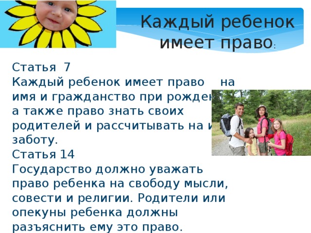 Каждый ребенок имеет право : Статья 7 Каждый ребенок имеет право на имя и гражданство при рождении, а также право знать своих родителей и рассчитывать на их заботу. Статья 14 Государство должно уважать право ребенка на свободу мысли, совести и религии. Родители или опекуны ребенка должны разъяснить ему это право. 