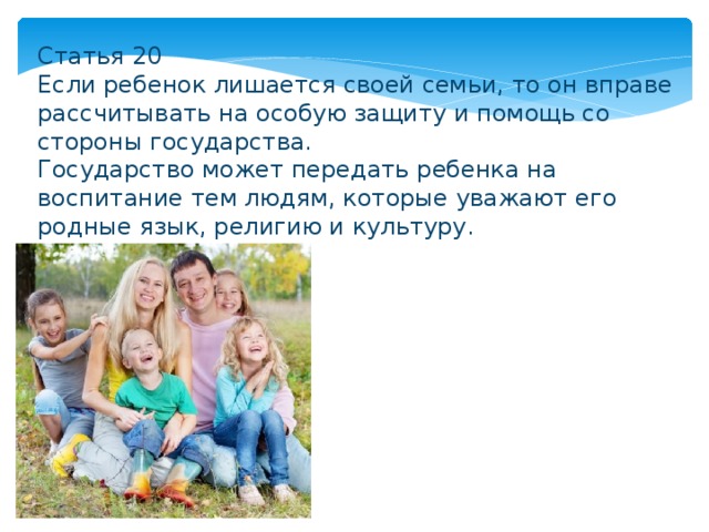 Статья 20 Если ребенок лишается своей семьи, то он вправе рассчитывать на особую защиту и помощь со стороны государства. Государство может передать ребенка на воспитание тем людям, которые уважают его родные язык, религию и культуру. 
