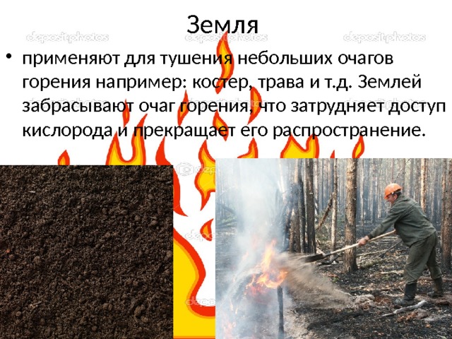 Земля применяют для тушения небольших очагов горения например: костер, трава и т.д. Землей забрасывают очаг горения, что затрудняет доступ кислорода и прекращает его распространение. 