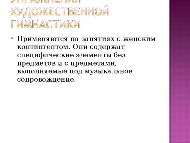 Применяются на занятиях с женским контингентом. Они содержат специфические элементы без предметов и с предметами, выполняемые под музыкальное сопровождение. 