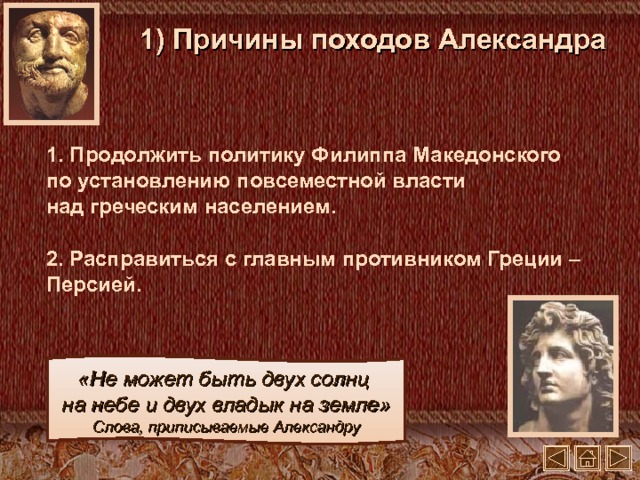 1) Причины походов Александра 1. Продолжить политику Филиппа Македонского  по установлению повсеместной власти  над греческим населением. 2. Расправиться с главным противником Греции – Персией. «Не может быть двух солнц  на небе и двух владык на земле» Слова, приписываемые Александру 