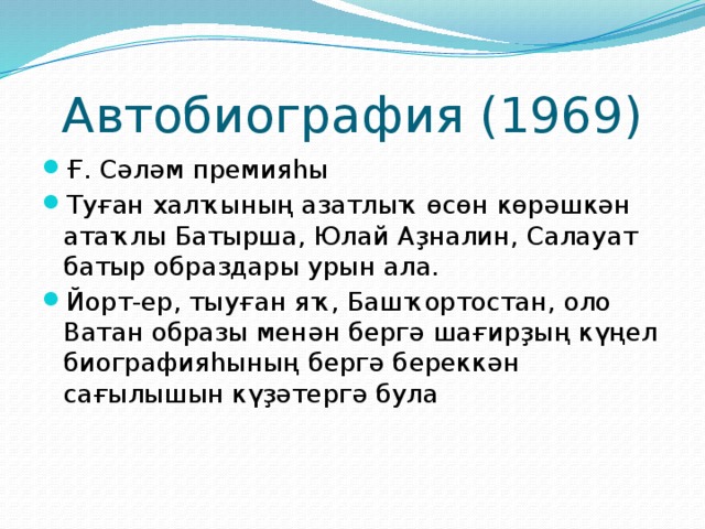 Автобиография (1969) Ғ. Сәләм премияһы Туған халҡының азатлыҡ өсөн көрәшкән атаҡлы Батырша, Юлай Аҙналин, Салауат батыр образдары урын ала. Йорт-ер, тыуған яҡ, Башҡортостан, оло Ватан образы менән бергә шағирҙың күңел биографияһының бергә береккән сағылышын күҙәтергә була 