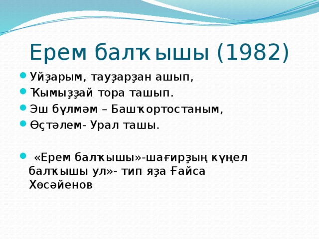 Ерем балҡышы (1982) Уйҙарым, тауҙарҙан ашып, Ҡымыҙҙай тора ташып. Эш бүлмәм – Башҡортостаным, Өҫтәлем- Урал ташы.  «Ерем балҡышы»-шағирҙың күңел балҡышы ул»- тип яҙа Ғайса Хөсәйенов 