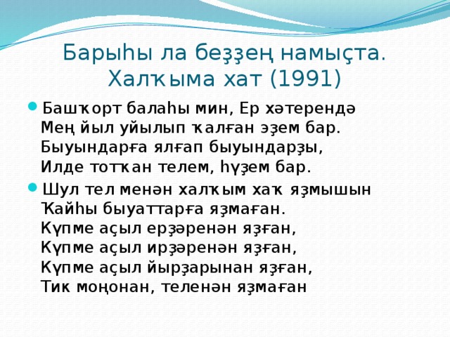 Барыһы ла беҙҙең намыҫта. Халҡыма хат (1991) Башҡорт балаһы мин, Ер хәтерендә  Мең йыл уйылып ҡалған эҙем бар.  Быуындарға ялғап быуындарҙы,  Илде тотҡан телем, һүҙем бар. Шул тел менән халҡым хаҡ яҙмышын  Ҡайһы быуаттарға яҙмаған.  Күпме аҫыл ерҙәренән яҙған,  Күпме аҫыл ирҙәренән яҙған,  Күпме аҫыл йырҙарынан яҙған,  Тик моңонан, теленән яҙмаған 