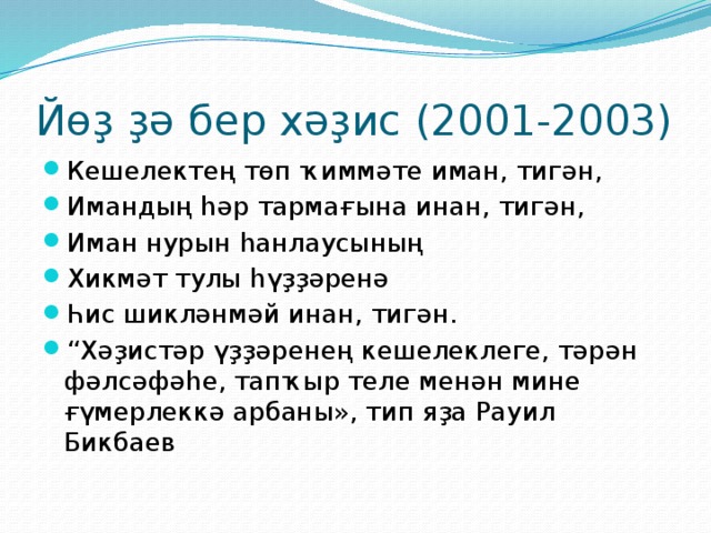 Йөҙ ҙә бер хәҙис (2001-2003) Кешелектең төп ҡиммәте иман, тигән, Имандың һәр тармағына инан, тигән, Иман нурын һанлаусының Хикмәт тулы һүҙҙәренә Һис шикләнмәй инан, тигән. “ Хәҙистәр үҙҙәренең кешелеклеге, тәрән фәлсәфәһе, тапҡыр теле менән мине ғүмерлеккә арбаны», тип яҙа Рауил Бикбаев 