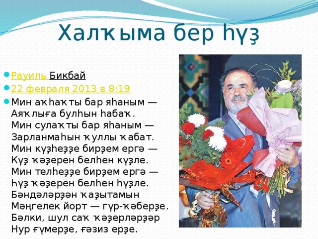 Халҡыма бер һүҙ Рауиль  Бикбай  22 февраля 2013 в 8:19 Мин аҡһаҡты бар яһаным —  Аяҡлыға булһын һабаҡ.  Мин сулаҡты бар яһаным —  Зарланмаһын ҡуллы ҡабат.  Мин күҙһеҙҙе бирҙем ергә —  Күҙ ҡәҙерен белһен күҙле.  Мин телһеҙҙе бирҙем ергә —  Һүҙ ҡәҙерен белһен һүҙле.  Бәндәләрҙән ҡаҙытамын  Мәңгелек йорт — гүр-ҡәберҙе.  Бәлки, шул саҡ ҡәҙерләрҙәр  Нур ғүмерҙе, ғәзиз ерҙе. 